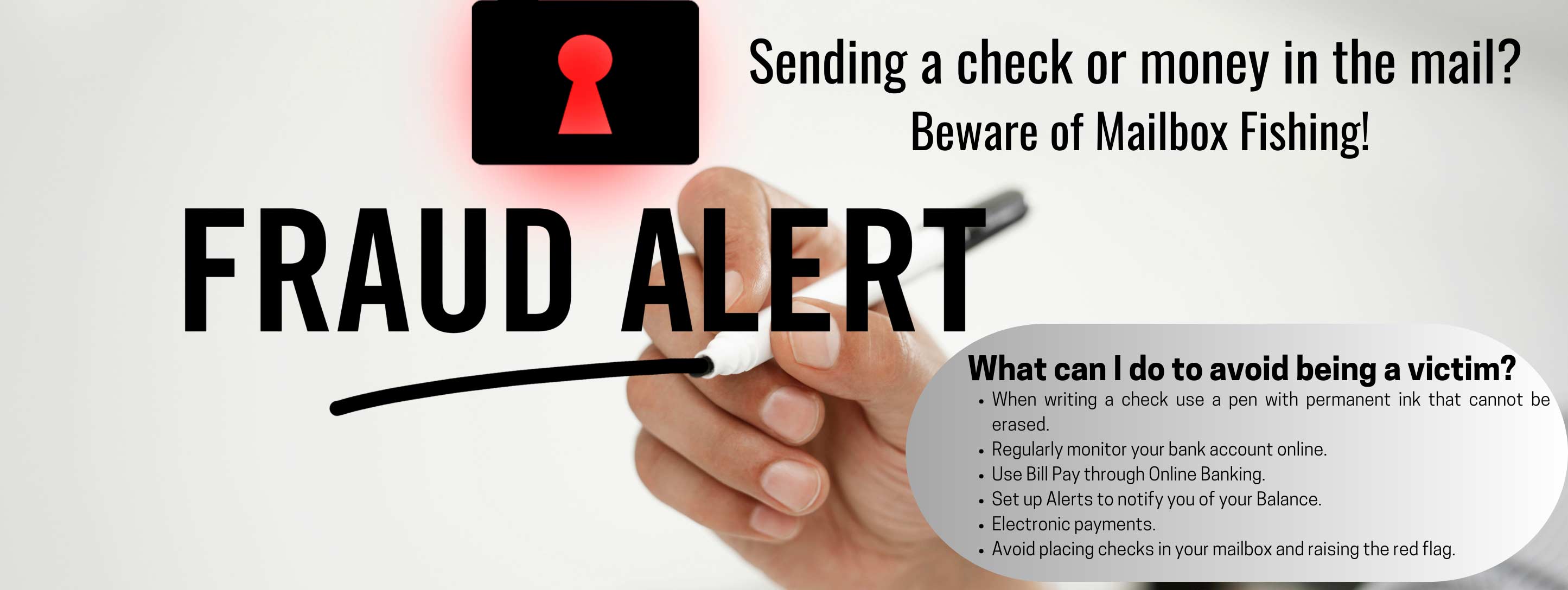 Fraud Alert Sending a check or money in the mail? Beware of Mailbox Fishing! What can I do to avoid being a victim? When writing a check use a pen with permanent ink that cannot be erased. Regularly monitor your bank account online. Use Bull Pay through Online Banking. Set up alerts to notify you of your balance. Electronic payments. Avoid placing check in your mailbox and raising the red flag.