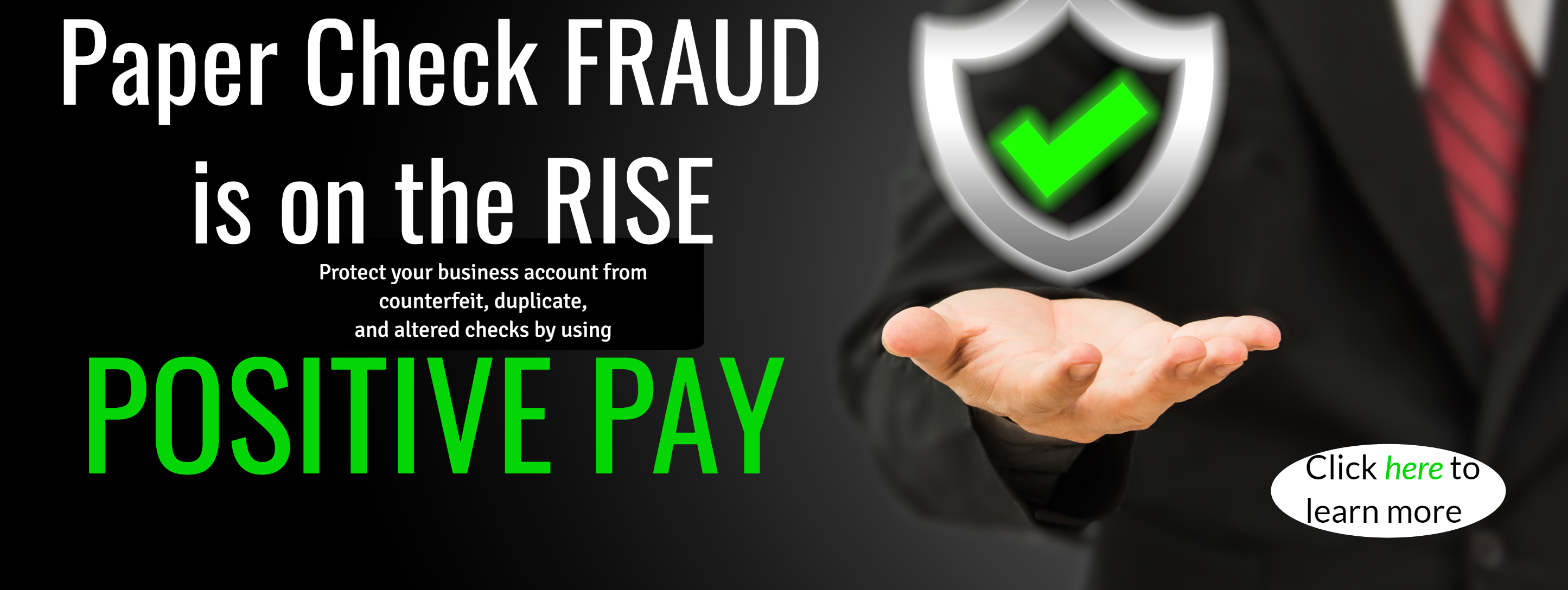 Paper Check FRAUD is on the RISE. Protect your business account from counterfeit, duplicate, and altered checks by using Positive Pay. Click here to learn more.