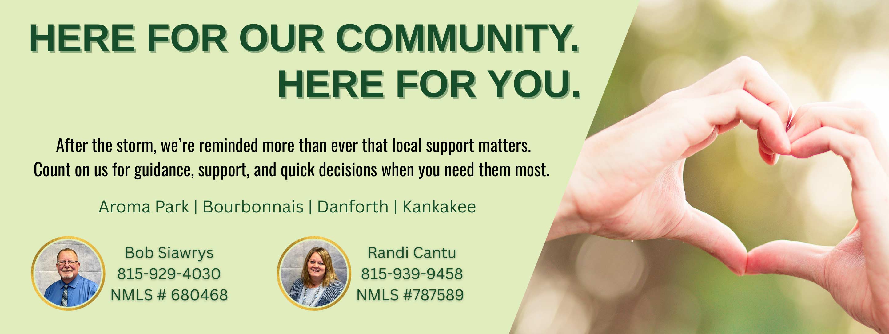 
			HERE FOR OUR COMMUNITY. HERE FOR YOU. After the storm, we're reminded more than ever that local support matters. Count on us for guidance, support, and quick decisions when you need them most. Aroma Park | Bourbonnais | Danforth | Kankakee. Bob Siawrys 815-929-4030 - NMLS #680468. Randi Cantu 815-939-9458 - NMLS #787589