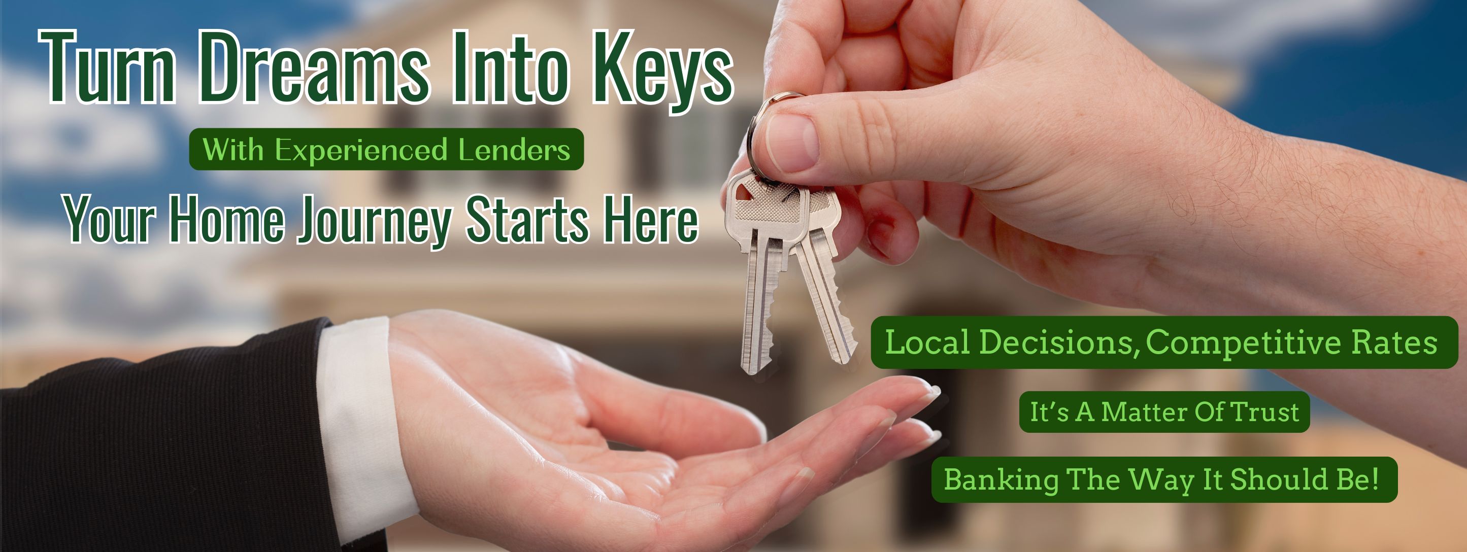Turn dreams into keys with experienced lenders. Your home journey starts here. Local decisions, comepetitve rates. It's a matter of trust. Banking the way it should be!