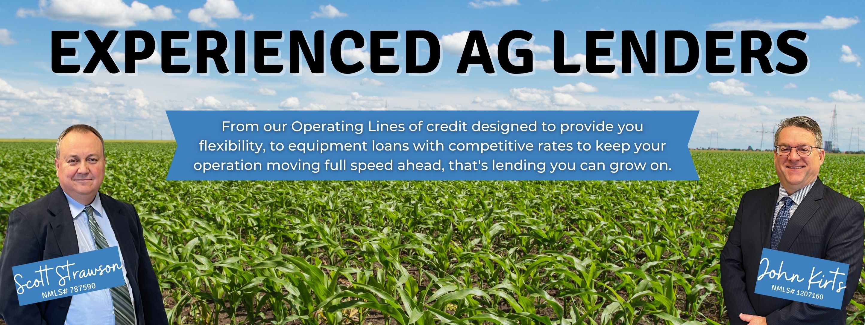 First Trust Bank Experienced Ag Lenders from our operating lines of credit designed to provide you flexibility, to quipment loans with competititve rates to keep your operation moving full speed ahead. That's lending you can grow on.