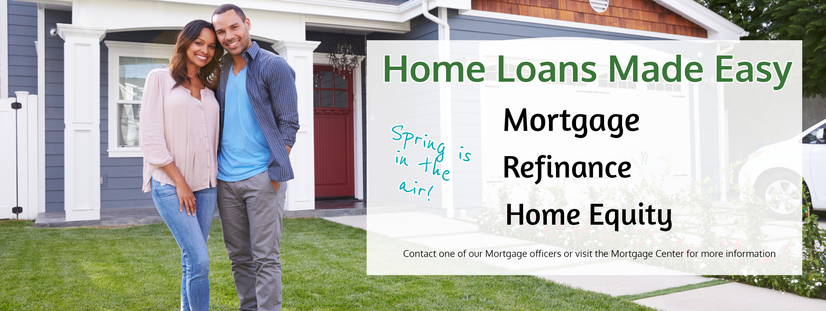 Home Loans Made Easy. Spring is in the air. Mortgage Refinane Home Equity.