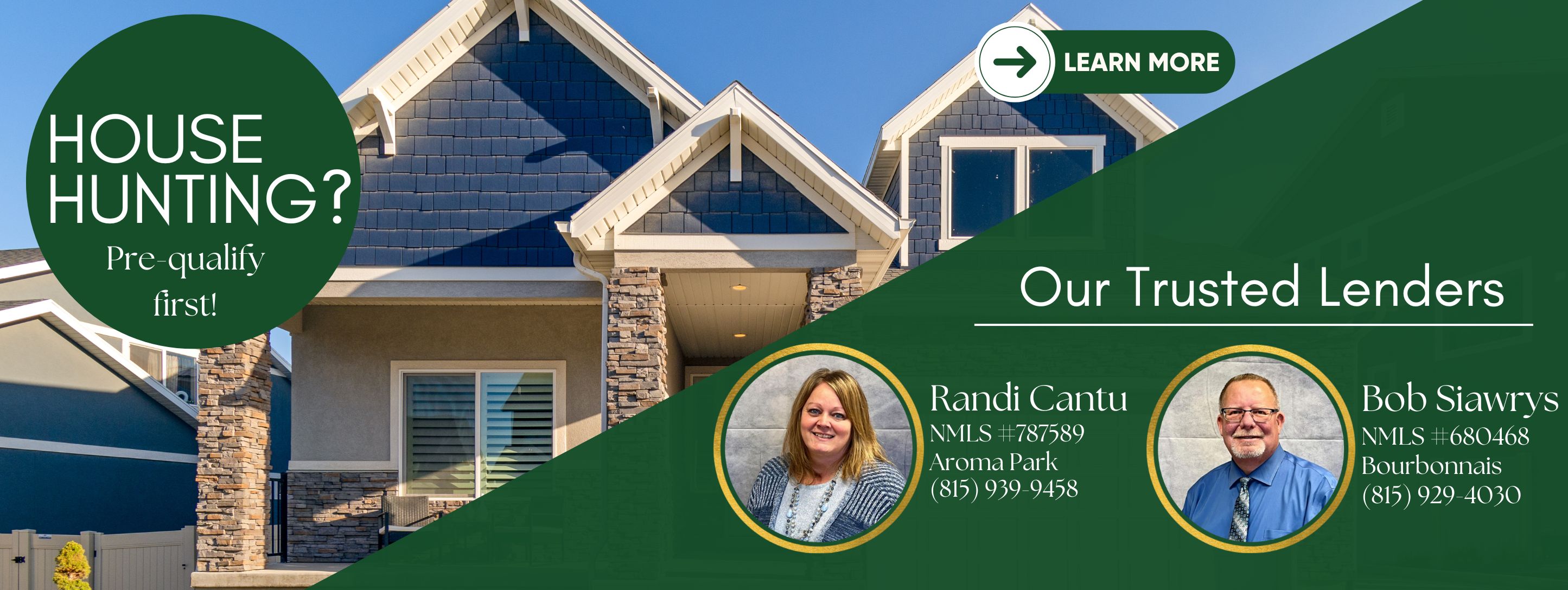 House Hunting? Pre-qualify first! Our Trusted Lenders: Randi Cantu, NMLS #787589, Aroma Park, 815-939-9458. Bob Siawrys, NMLS #680468, Bourbonnais, 815-929-4030. Learn More.