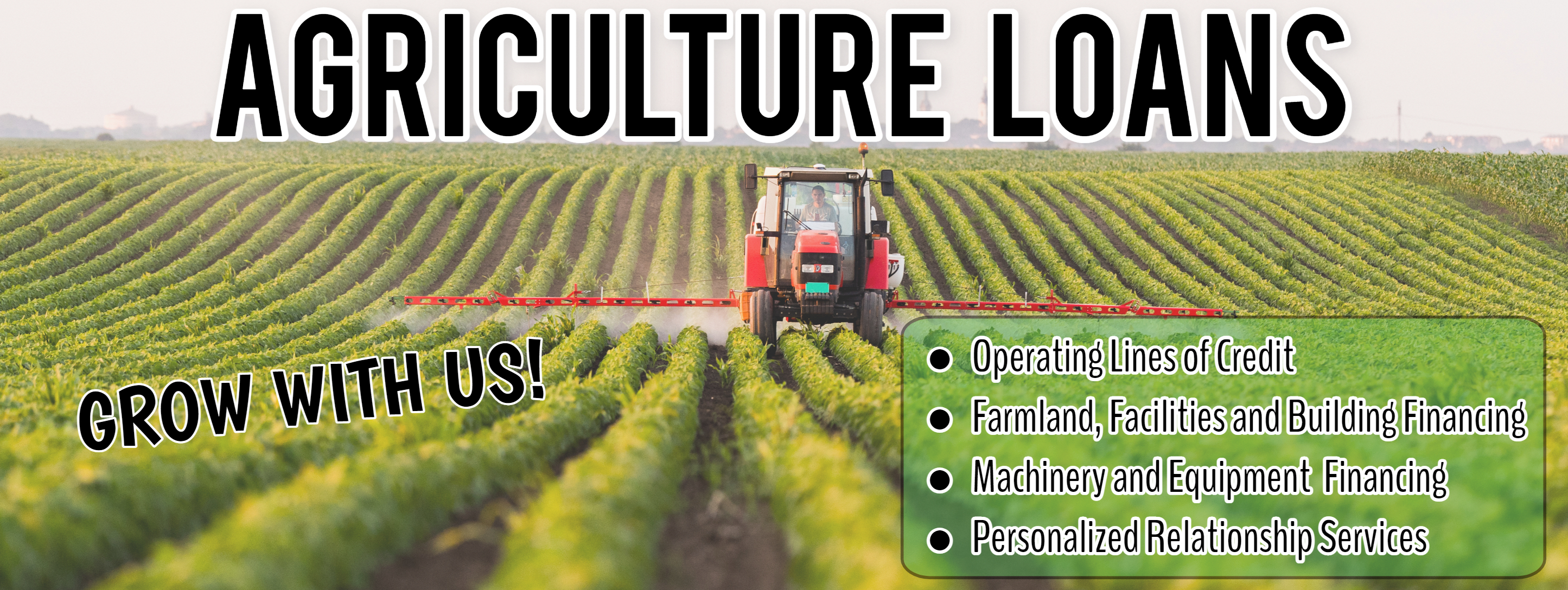 Agriculture Loans. Grow with us! Operating Lines of Credit. Farmland, Facilities and Building Financing. Machinery and Equipment Financing. Personalized Relationship Services.
